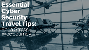 Essential Cyber Security Travel Tips for a Stress-Free Journey